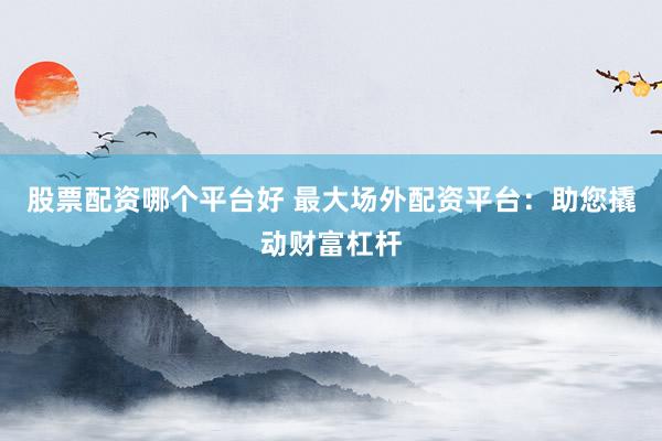 股票配资哪个平台好 最大场外配资平台：助您撬动财富杠杆