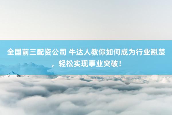 全国前三配资公司 牛达人教你如何成为行业翘楚，轻松实现事业突破！