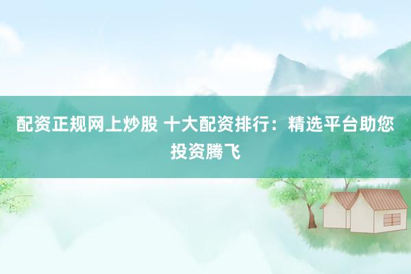 配资正规网上炒股 十大配资排行：精选平台助您投资腾飞