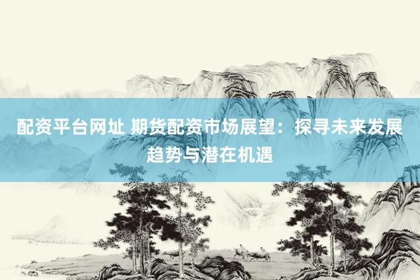 配资平台网址 期货配资市场展望：探寻未来发展趋势与潜在机遇