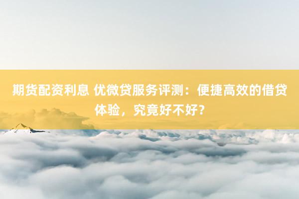 期货配资利息 优微贷服务评测：便捷高效的借贷体验，究竟好不好？