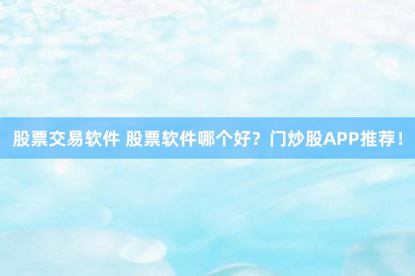 股票交易软件 股票软件哪个好？门炒股APP推荐！