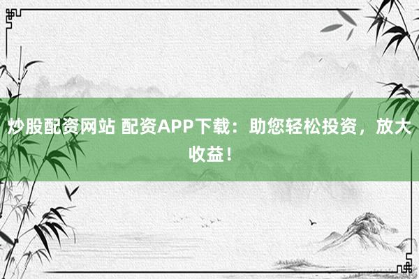 炒股配资网站 配资APP下载：助您轻松投资，放大收益！