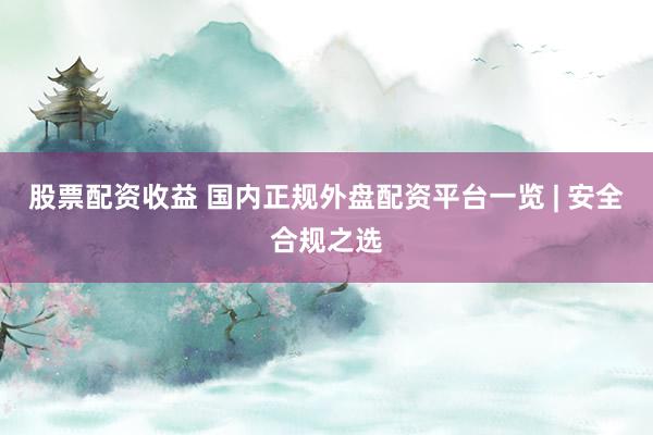 股票配资收益 国内正规外盘配资平台一览 | 安全合规之选