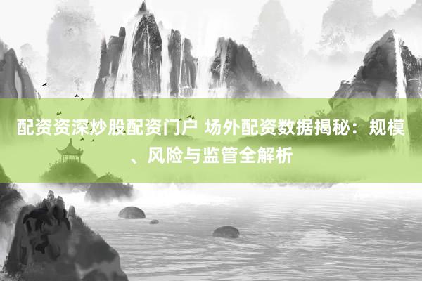 配资资深炒股配资门户 场外配资数据揭秘：规模、风险与监管全解析