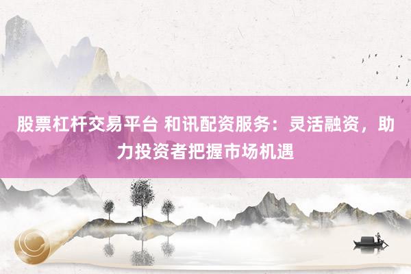 股票杠杆交易平台 和讯配资服务：灵活融资，助力投资者把握市场机遇