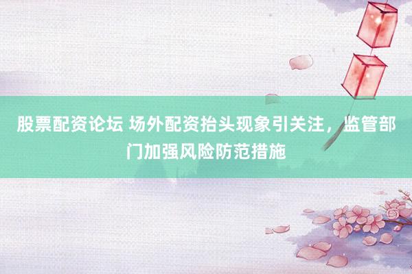 股票配资论坛 场外配资抬头现象引关注，监管部门加强风险防范措施
