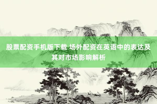 股票配资手机版下载 场外配资在英语中的表达及其对市场影响解析