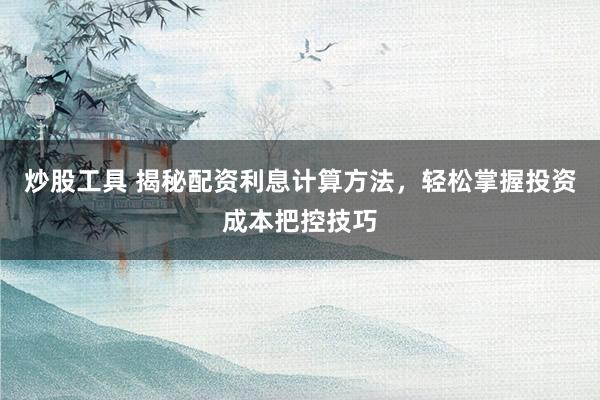 炒股工具 揭秘配资利息计算方法，轻松掌握投资成本把控技巧