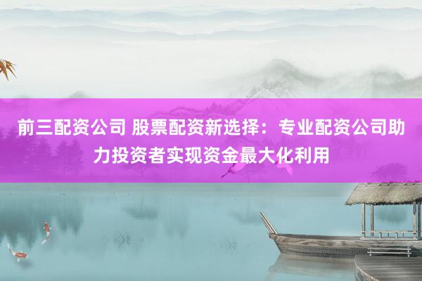 前三配资公司 股票配资新选择：专业配资公司助力投资者实现资金最大化利用