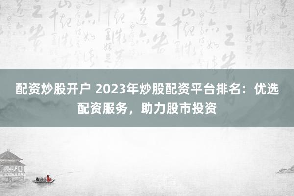 配资炒股开户 2023年炒股配资平台排名：优选配资服务，助力股市投资