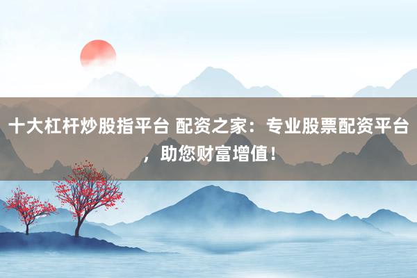 十大杠杆炒股指平台 配资之家：专业股票配资平台，助您财富增值！
