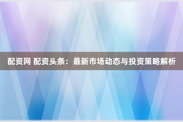 配资网 配资头条：最新市场动态与投资策略解析