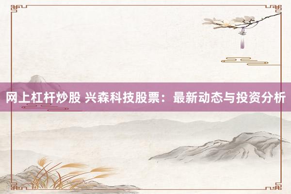 网上杠杆炒股 兴森科技股票：最新动态与投资分析