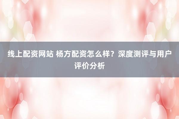 线上配资网站 杨方配资怎么样？深度测评与用户评价分析