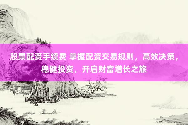 股票配资手续费 掌握配资交易规则，高效决策，稳健投资，开启财富增长之旅