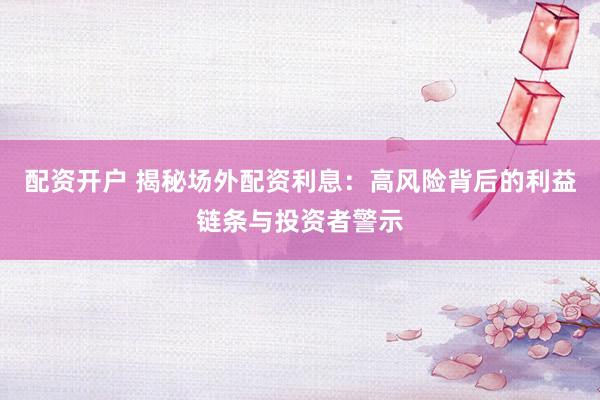 配资开户 揭秘场外配资利息：高风险背后的利益链条与投资者警示