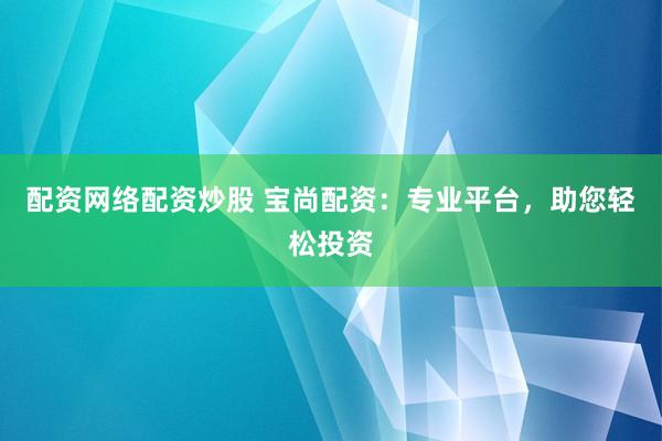 配资网络配资炒股 宝尚配资：专业平台，助您轻松投资