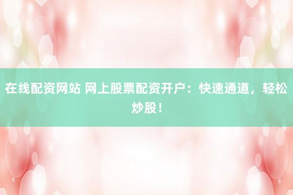 在线配资网站 网上股票配资开户：快速通道，轻松炒股！