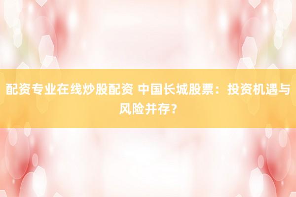 配资专业在线炒股配资 中国长城股票：投资机遇与风险并存？