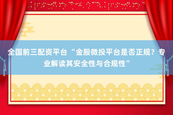 全国前三配资平台 “金股微投平台是否正规？专业解读其安全性与合规性”