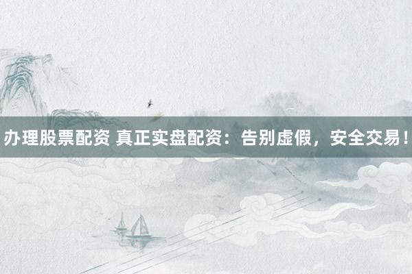 办理股票配资 真正实盘配资：告别虚假，安全交易！