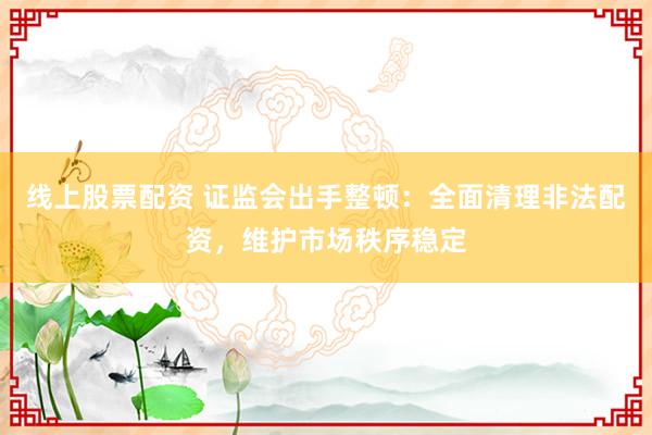 线上股票配资 证监会出手整顿：全面清理非法配资，维护市场秩序稳定