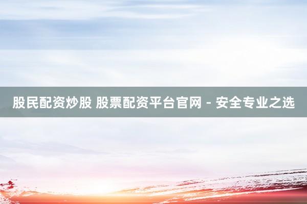 股民配资炒股 股票配资平台官网 - 安全专业之选