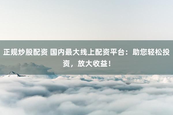 正规炒股配资 国内最大线上配资平台：助您轻松投资，放大收益！