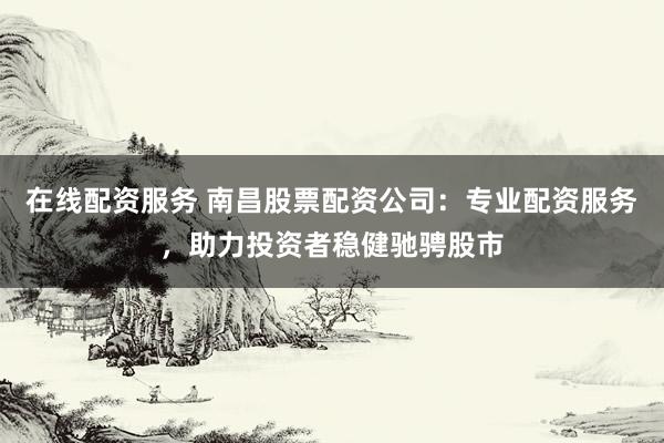 在线配资服务 南昌股票配资公司：专业配资服务，助力投资者稳健驰骋股市