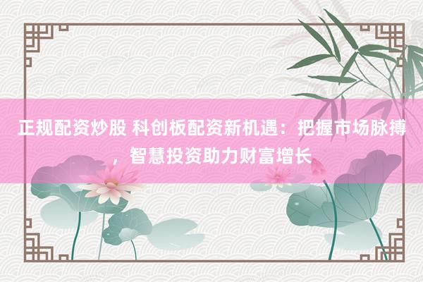 正规配资炒股 科创板配资新机遇：把握市场脉搏，智慧投资助力财富增长