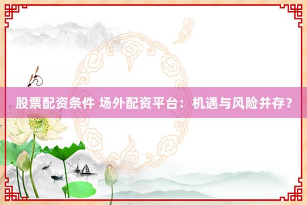 股票配资条件 场外配资平台：机遇与风险并存？