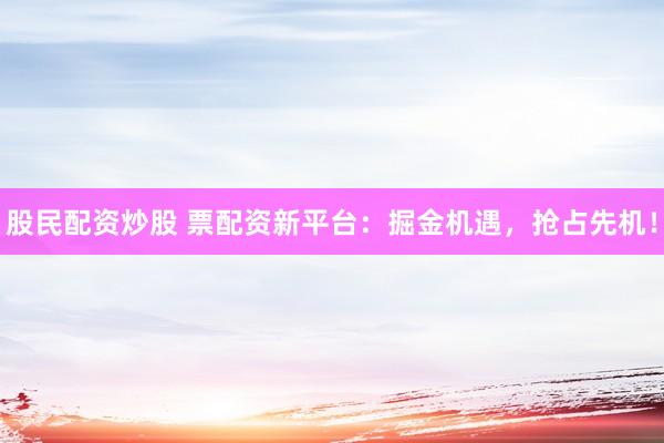 股民配资炒股 票配资新平台：掘金机遇，抢占先机！