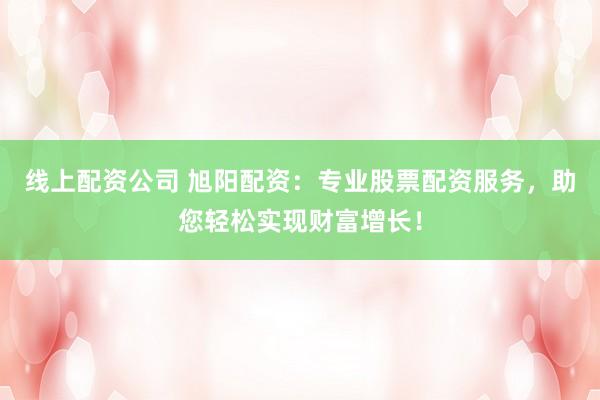 线上配资公司 旭阳配资：专业股票配资服务，助您轻松实现财富增长！