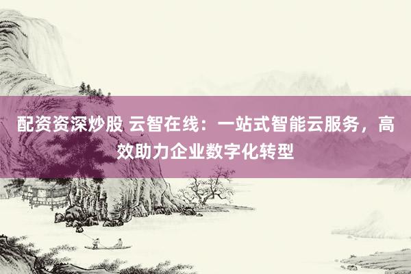 配资资深炒股 云智在线：一站式智能云服务，高效助力企业数字化转型