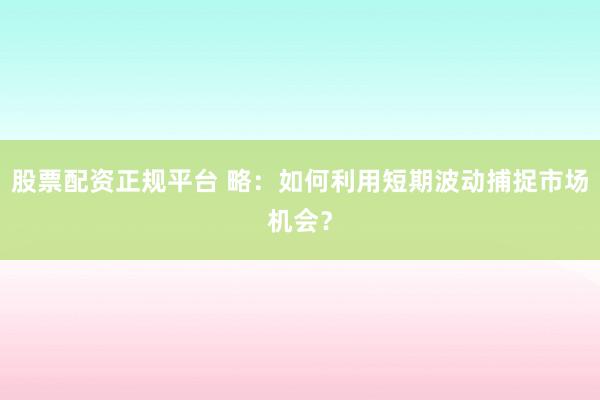 股票配资正规平台 略：如何利用短期波动捕捉市场机会？