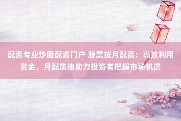 配资专业炒股配资门户 股票按月配资：高效利用资金，月配策略助力投资者把握市场机遇