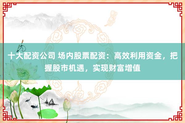 十大配资公司 场内股票配资:高效利用资金,把握股市机遇,实现财富增值