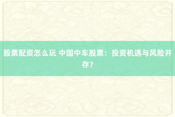 股票配资怎么玩 中国中车股票:投资机遇与风险并存?