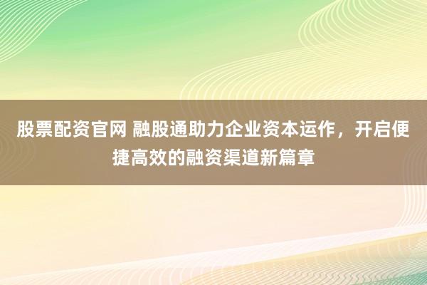 股票配资官网 融股通助力企业资本运作，开启便捷高效的融资渠道新篇章