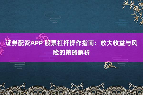 证券配资APP 股票杠杆操作指南：放大收益与风险的策略解析