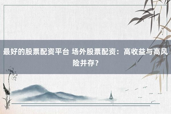 最好的股票配资平台 场外股票配资:高收益与高风险并存?