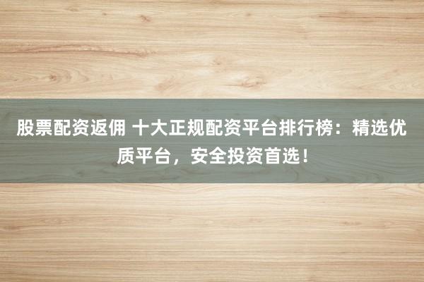 股票配资返佣 十大正规配资平台排行榜：精选优质平台，安全投资首选！
