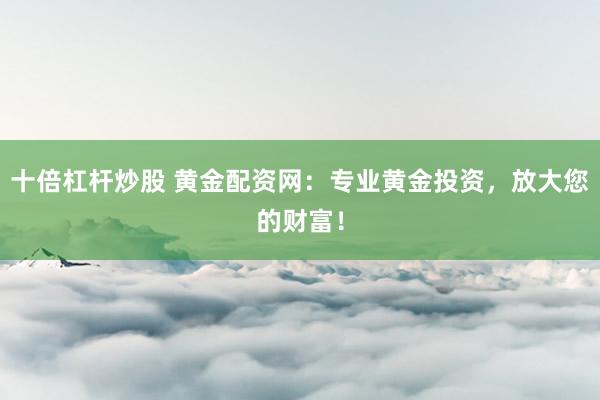 十倍杠杆炒股 黄金配资网:专业黄金投资,放大您的财富!