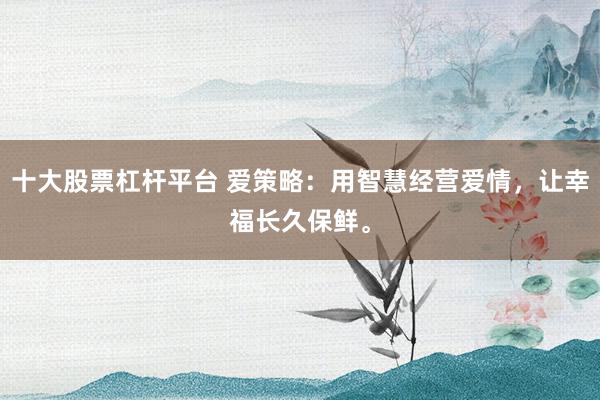 十大股票杠杆平台 爱策略：用智慧经营爱情，让幸福长久保鲜。