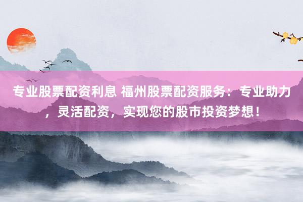 专业股票配资利息 福州股票配资服务：专业助力，灵活配资，实现您的股市投资梦想！