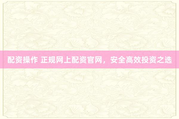 配资操作 正规网上配资官网,安全高效投资之选