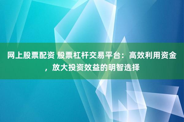 网上股票配资 股票杠杆交易平台：高效利用资金，放大投资效益的明智选择
