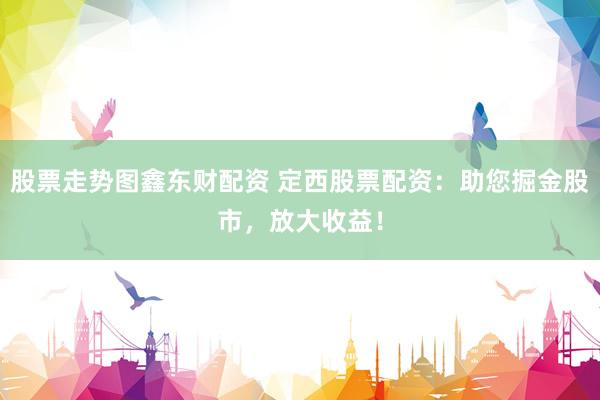股票走势图鑫东财配资 定西股票配资:助您掘金股市,放大收益!