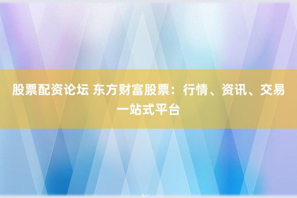 股票配资论坛 东方财富股票：行情、资讯、交易一站式平台
